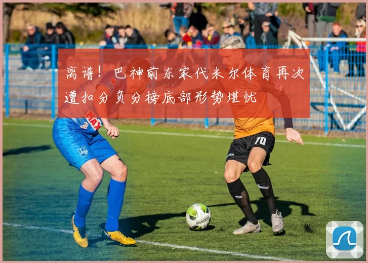 离谱！巴神前东家代米尔体育再次遭扣分负分榜底部形势堪忧
