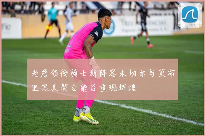 老詹领衔骑士新阵容米切尔与莫布里完美契合能否重现辉煌
