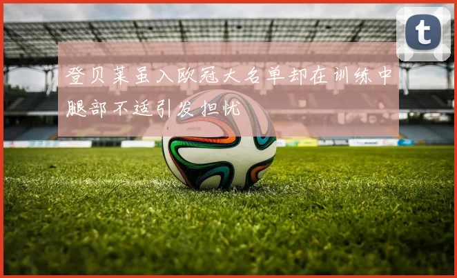 登贝莱虽入欧冠大名单却在训练中腿部不适引发担忧