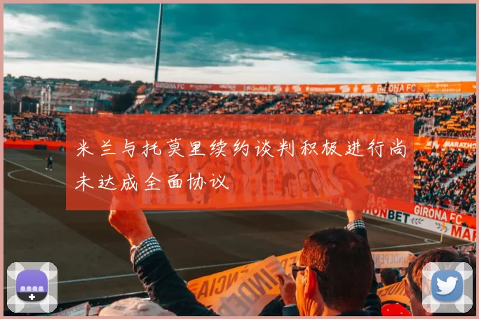 米兰与托莫里续约谈判积极进行尚未达成全面协议