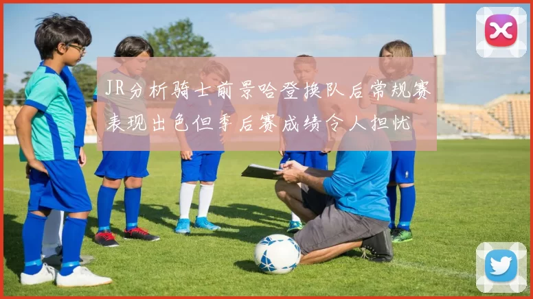 JR分析骑士前景哈登换队后常规赛表现出色但季后赛成绩令人担忧