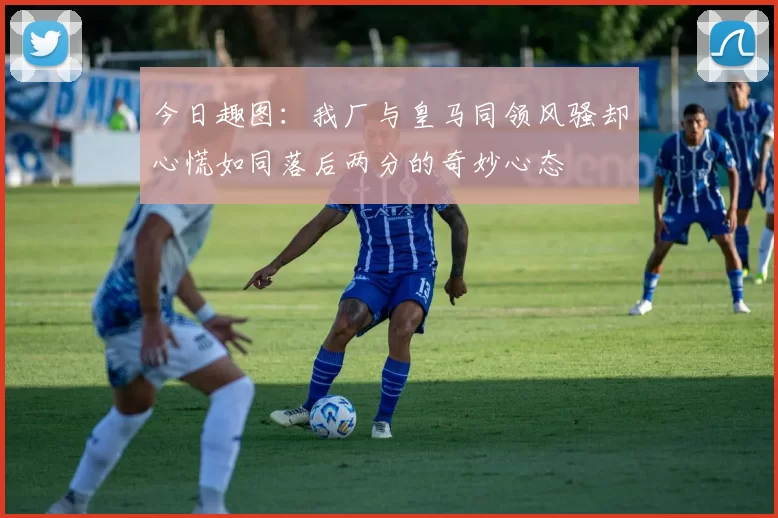 今日趣图：我厂与皇马同领风骚却心慌如同落后两分的奇妙心态