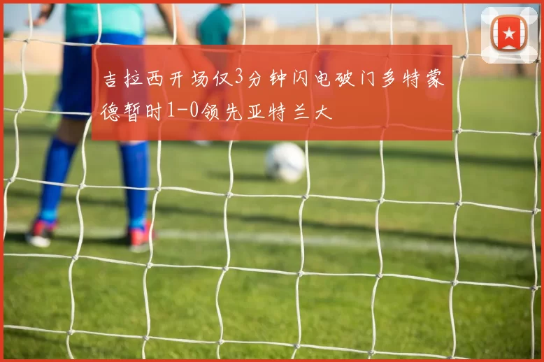 吉拉西开场仅3分钟闪电破门多特蒙德暂时1-0领先亚特兰大