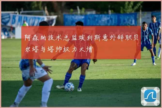 阿森纳技术总监埃利斯意外辞职贝尔塔与塔帅权力大增