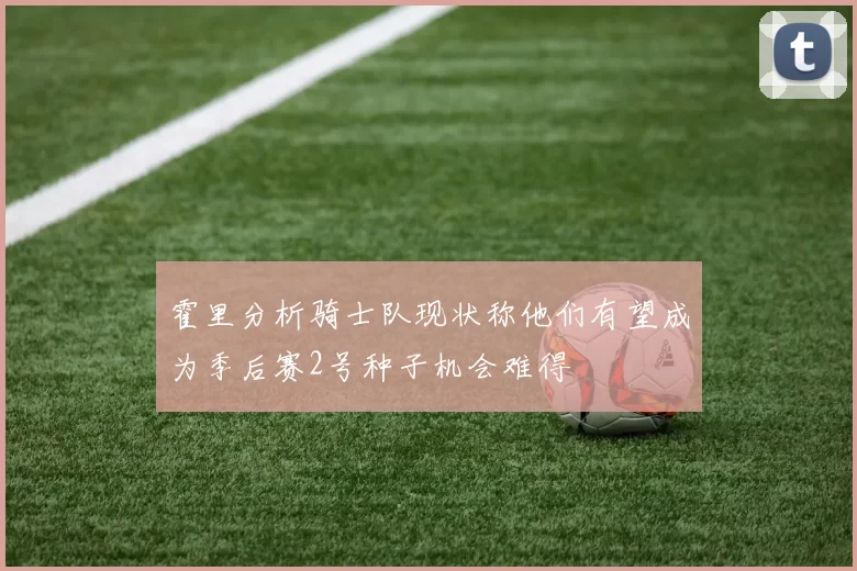 霍里分析骑士队现状称他们有望成为季后赛2号种子机会难得