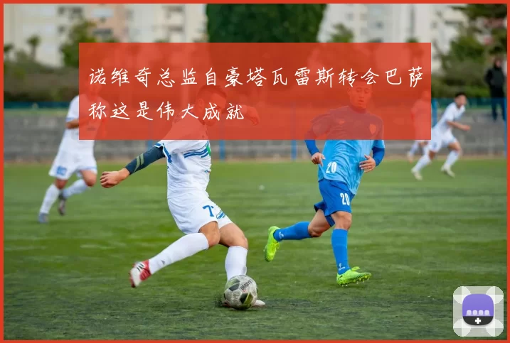 诺维奇总监自豪塔瓦雷斯转会巴萨称这是伟大成就