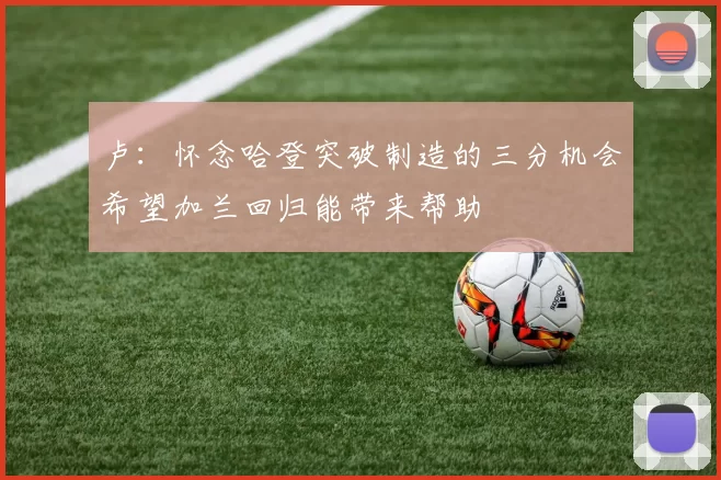 卢：怀念哈登突破制造的三分机会希望加兰回归能带来帮助