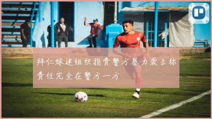 拜仁球迷组织指责警方暴力袭击称责任完全在警方一方