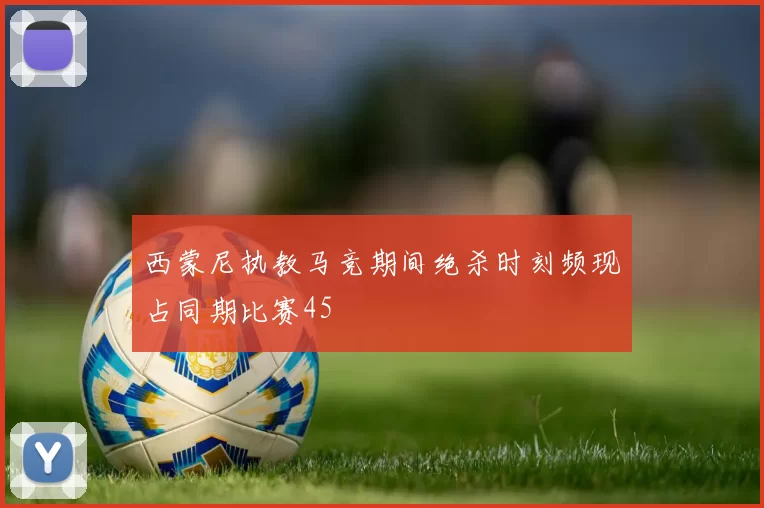 西蒙尼执教马竞期间绝杀时刻频现占同期比赛45