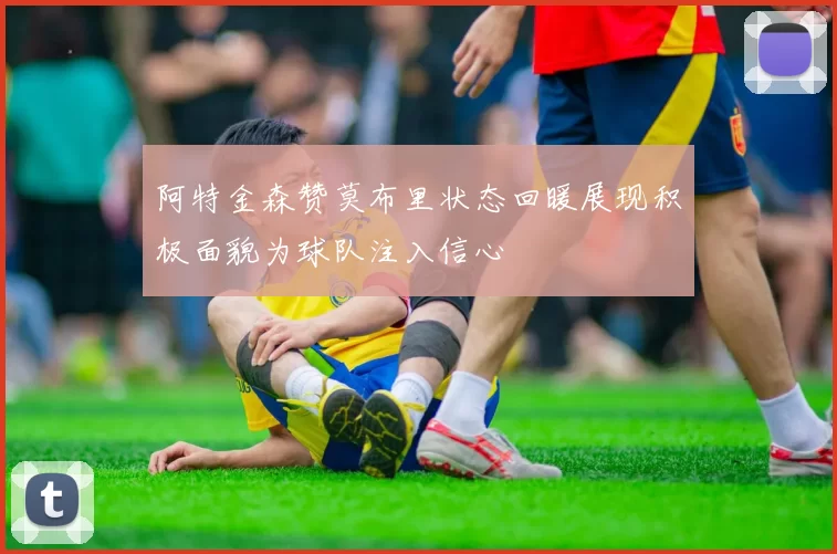 阿特金森赞莫布里状态回暖展现积极面貌为球队注入信心