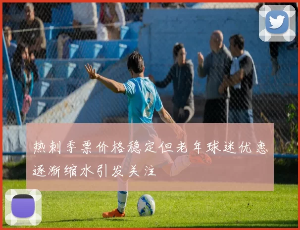热刺季票价格稳定但老年球迷优惠逐渐缩水引发关注