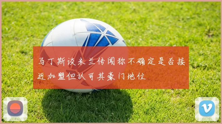 马丁斯谈米兰传闻称不确定是否接近加盟但认可其豪门地位