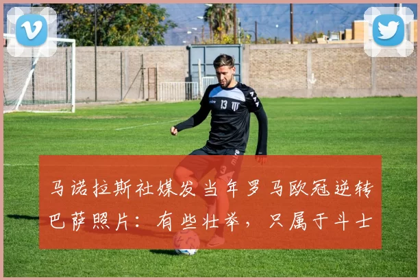 马诺拉斯社媒发当年罗马欧冠逆转巴萨照片：有些壮举，只属于斗士