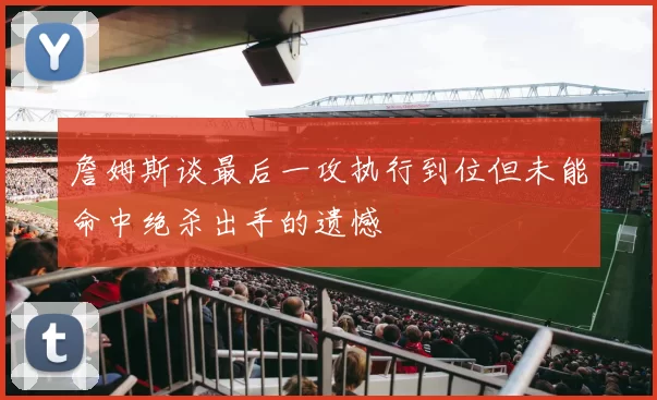 詹姆斯谈最后一攻执行到位但未能命中绝杀出手的遗憾