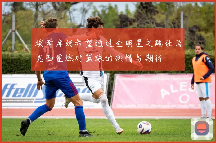 埃奇库姆希望通过全明星之路让马克西重燃对篮球的热情与期待